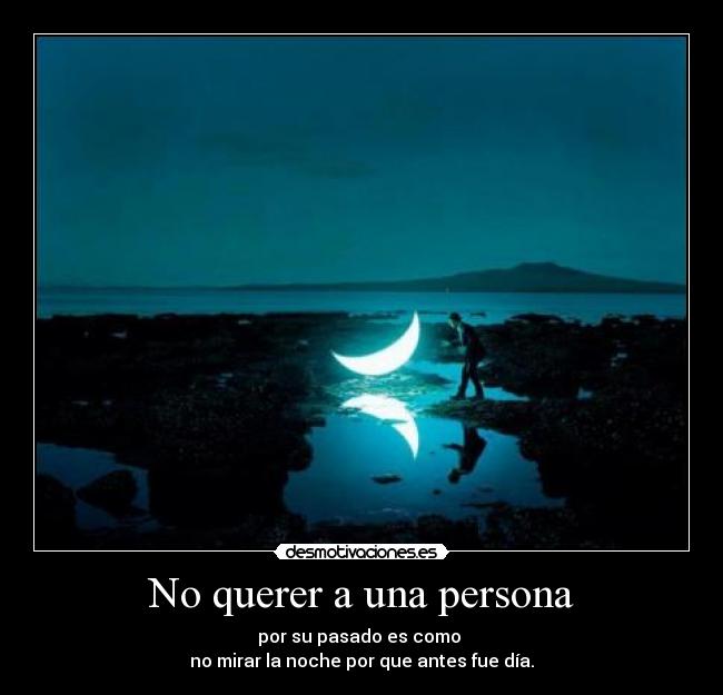 No querer a una persona - por su pasado es como 
no mirar la noche por que antes fue día.
