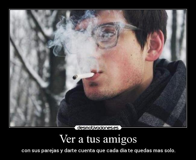 Ver a tus amigos - con sus parejas y darte cuenta que cada día te quedas mas solo.