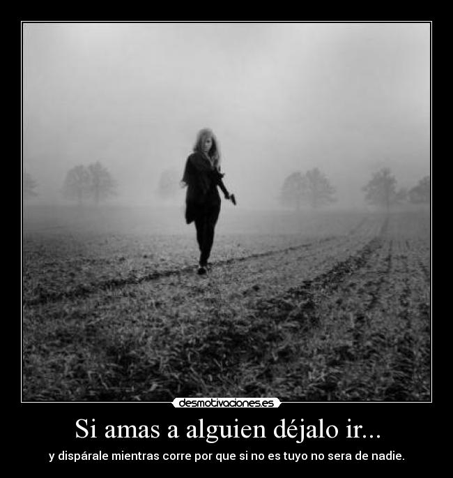 Si amas a alguien déjalo ir... - y dispárale mientras corre por que si no es tuyo no sera de nadie.