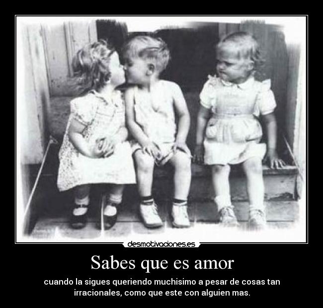 Sabes que es amor - cuando la sigues queriendo muchisimo a pesar de cosas tan
irracionales, como que este con alguien mas.