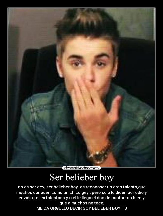 Ser belieber boy - no es ser gey, ser belieber boy es reconoser un gran talento,que
muchos conosen como un chico gey , pero solo lo dicen por odio y
envidia , el es talentoso y a el le llego el don de cantar tan bien y
que a muchos no toco,
ME DA ORGULLO DECIR SOY BELIEBER BOY!!!:D