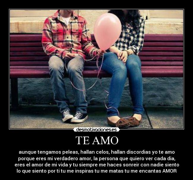TE AMO - aunque tengamos peleas, hallan celos, hallan discordias yo te amo
porque eres mi verdadero amor, la persona que quiero ver cada dia,
eres el amor de mi vida y tu siempre me haces sonreir con nadie siento
lo que siento por ti tu me inspiras tu me matas tu me encantas AMOR