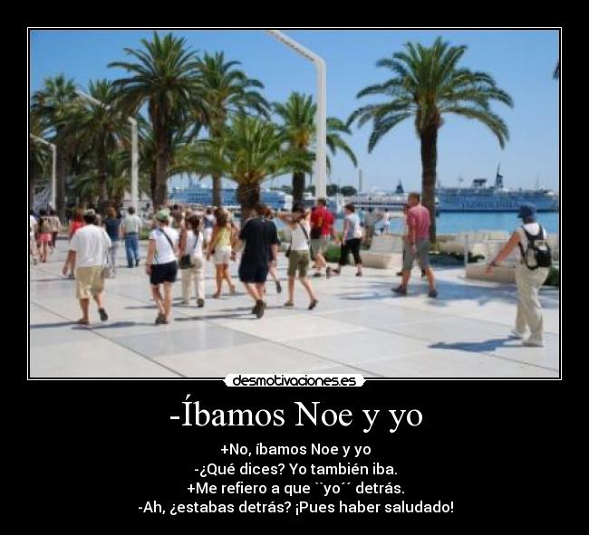 -Íbamos Noe y yo - +No, íbamos Noe y yo
-¿Qué dices? Yo también iba.
+Me refiero a que ``yo´´ detrás.
-Ah, ¿estabas detrás? ¡Pues haber saludado!