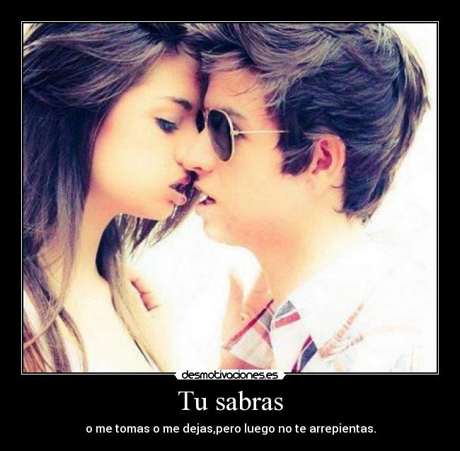 Tu sabras - o me tomas o me dejas,pero luego no te arrepientas.