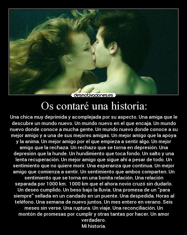 Os contaré una historia: - Una chica muy deprimida y acomplejada por su aspecto. Una amiga que le
descubre un mundo nuevo. Un mundo nuevo en el que encaja. Un mundo
nuevo donde conoce a mucha gente. Un mundo nuevo donde conoce a su
mejor amigo y a una de sus mejores amigas. Un mejor amigo que la apoya
y la anima. Un mejor amigo por el que empieza a sentir algo. Un mejor
amigo que la rechaza. Un rechazo que se torna en depresión. Una
depresión que la hunde. Un hundimiento que toca fondo. Un salto y una
lenta recuperación. Un mejor amigo que sigue ahí a pesar de todo. Un
sentimiento que no quiere morir. Una esperanza que continua. Un mejor
amigo que comienza a sentir. Un sentimiento que ambos comparten. Un
sentimiento que se torna en una bonita relación. Una relación
separada por 1000 km. 1000 km que el ahora novio cruzó sin dudarlo.
Un deseo cumplido. Un beso bajo la lluvia. Una promesa de un para
siempre sellada en un candado en un puente. Una despedida. Horas al
teléfono. Una semana de nuevo juntos. Un mes entero en verano. Seis
meses sin verse. Una ruptura. Un viaje. Una reconciliación. Un
montón de promesas por cumplir y otras tantas por hacer. Un amor
verdadero.
Mi historia.