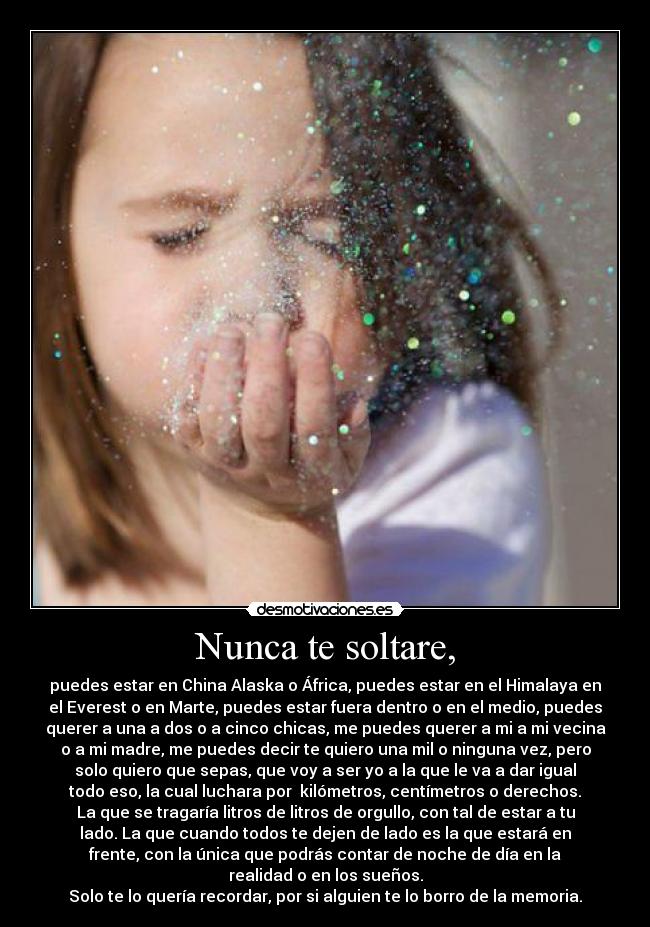 Nunca te soltare, - puedes estar en China Alaska o África, puedes estar en el Himalaya en
el Everest o en Marte, puedes estar fuera dentro o en el medio, puedes
querer a una a dos o a cinco chicas, me puedes querer a mi a mi vecina
o a mi madre, me puedes decir te quiero una mil o ninguna vez, pero
solo quiero que sepas, que voy a ser yo a la que le va a dar igual
todo eso, la cual luchara por kilómetros, centímetros o derechos.
La que se tragaría litros de litros de orgullo, con tal de estar a tu
lado. La que cuando todos te dejen de lado es la que estará en
frente, con la única que podrás contar de noche de día en la
realidad o en los sueños.
Solo te lo quería recordar, por si alguien te lo borro de la memoria.