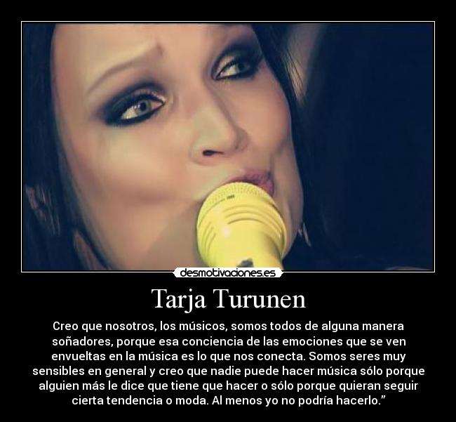 Tarja Turunen - Creo que nosotros, los músicos, somos todos de alguna manera
soñadores, porque esa conciencia de las emociones que se ven
envueltas en la música es lo que nos conecta. Somos seres muy
sensibles en general y creo que nadie puede hacer música sólo porque
alguien más le dice que tiene que hacer o sólo porque quieran seguir
cierta tendencia o moda. Al menos yo no podría hacerlo.”