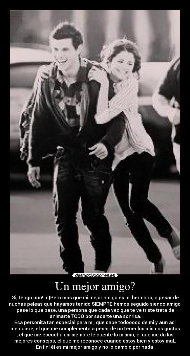 Un mejor amigo? - Si, tengo uno! m}Pero mas que mi mejor amigo es mi hermano, a pesar de
muchas peleas que hayamos tenido SIEMPRE hemos seguido siendo amigos
pase lo que pase, una persona que cada vez que te ve triste trata de
animarte TODO por sacarte una sonrisa.
Esa personita tan especial para mi, que sabe todooooo de mi y aun así
me quiere, el que me complementa a pesar de no tener los mismos gustos
, el que me escucha asi siempre le cuente lo mismo, el que me da los
mejores consejos, el que me reconoce cuando estoy bien y estoy mal..
En fin! él es mi mejor amigo y no lo cambio por nada ♥
