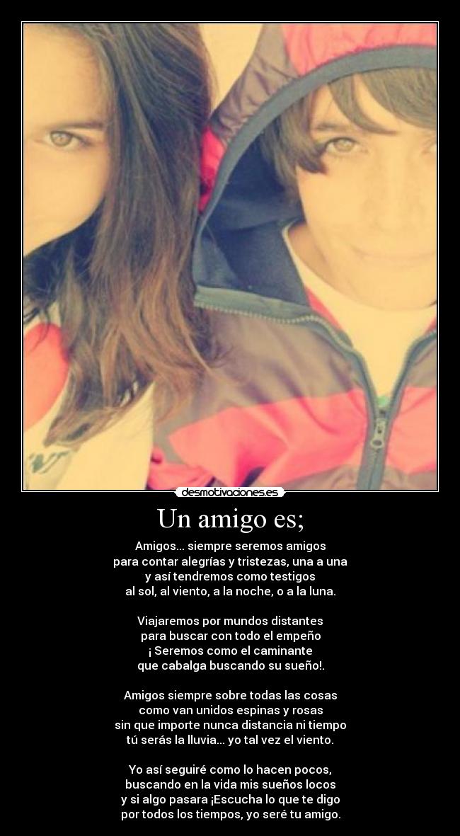 Un amigo es; - Amigos... siempre seremos amigos
para contar alegrías y tristezas, una a una
y así tendremos como testigos
al sol, al viento, a la noche, o a la luna.
Viajaremos por mundos distantes
para buscar con todo el empeño
¡ Seremos como el caminante
que cabalga buscando su sueño!.
Amigos siempre sobre todas las cosas
como van unidos espinas y rosas
sin que importe nunca distancia ni tiempo
tú serás la lluvia... yo tal vez el viento.
Yo así seguiré como lo hacen pocos,
buscando en la vida mis sueños locos
y si algo pasara ¡Escucha lo que te digo
por todos los tiempos, yo seré tu amigo.
