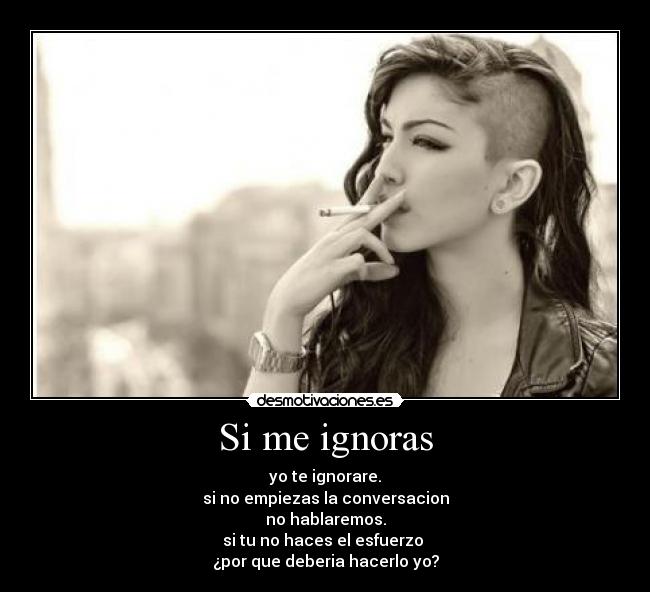 Si me ignoras - yo te ignorare.
si no empiezas la conversacion
no hablaremos.
si tu no haces el esfuerzo
¿por que deberia hacerlo yo?