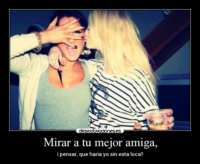 Mirar a tu mejor amiga, - i pensar, que haria yo sin esta loca?