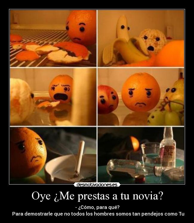 Oye ¿Me prestas a tu novia? - - ¿Cómo, para qué?
▬ Para demostrarle que no todos los hombres somos tan pendejos como Tu