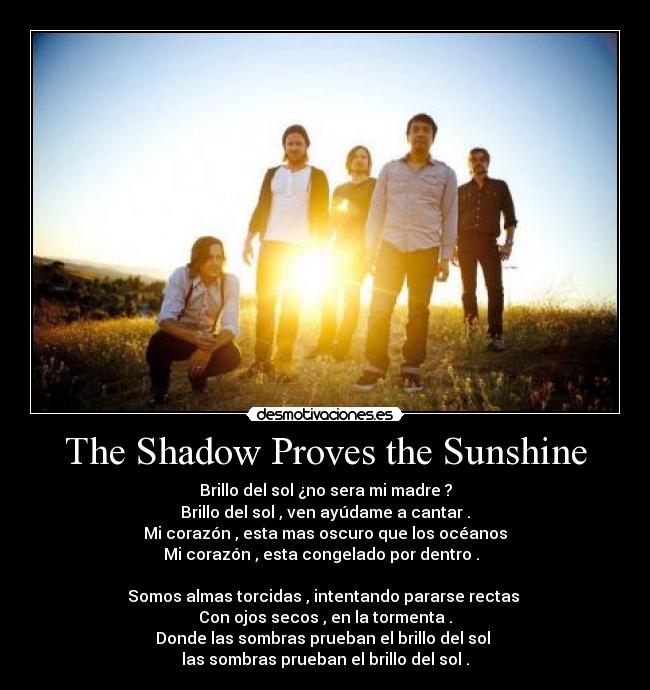 The Shadow Proves the Sunshine - Brillo del sol ¿no sera mi madre ?
Brillo del sol , ven ayúdame a cantar .
Mi corazón , esta mas oscuro que los océanos
Mi corazón , esta congelado por dentro .  

Somos almas torcidas , intentando pararse rectas 
Con ojos secos , en la tormenta .
Donde las sombras prueban el brillo del sol 
las sombras prueban el brillo del sol .