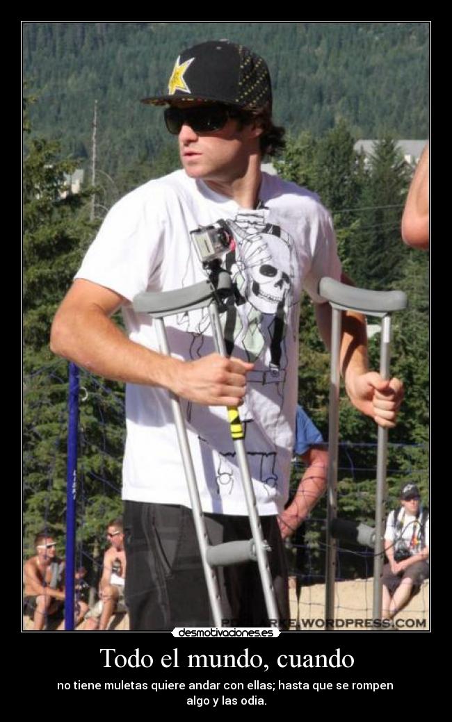 Todo el mundo, cuando - no tiene muletas quiere andar con ellas; hasta que se rompen
algo y las odia.
