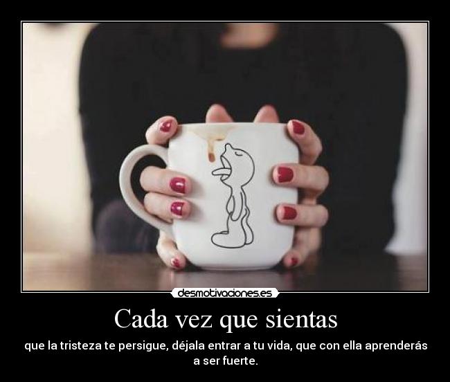 Cada vez que sientas - que la tristeza te persigue, déjala entrar a tu vida, que con ella aprenderás
a ser fuerte.