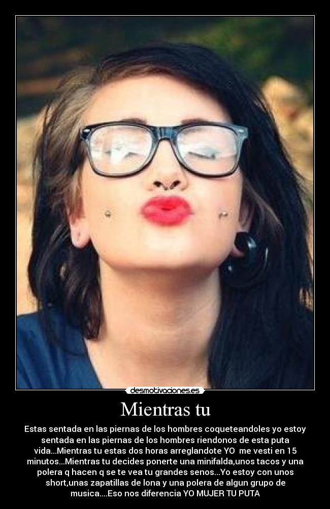 Mientras tu - Estas sentada en las piernas de los hombres coqueteandoles yo estoy
sentada en las piernas de los hombres riendonos de esta puta
vida...Mientras tu estas dos horas arreglandote YO me vesti en 15
minutos...Mientras tu decides ponerte una minifalda,unos tacos y una
polera q hacen q se te vea tu grandes senos...Yo estoy con unos
short,unas zapatillas de lona y una polera de algun grupo de
musica....Eso nos diferencia YO MUJER TU PUTA