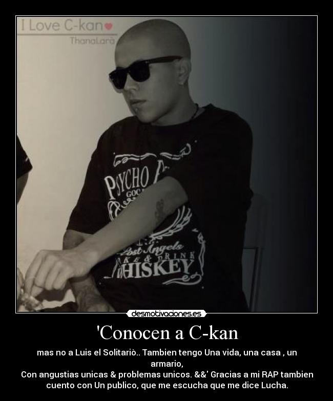 Conocen a C-kan - mas no a Luis el Solitariò.. Tambien tengo Una vida, una casa , un
armario,
Con angustias unicas & problemas unicos. && Gracias a mi RAP tambien
cuento con Un publico, que me escucha que me dice Lucha.