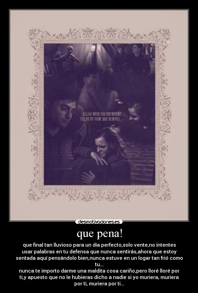 que pena! - que final tan lluvioso para un día perfecto,solo vente,no intentes
usar palabras en tu defensa que nunca sentirás,ahora que estoy
sentada aquí pensándolo bien,nunca estuve en un logar tan frió como
tu...
nunca te importo darme una maldita cosa cariño,pero lloré lloré por
ti,y apuesto que no le hubieras dicho a nadie si yo muriera, muriera
por ti, muriera por ti...
