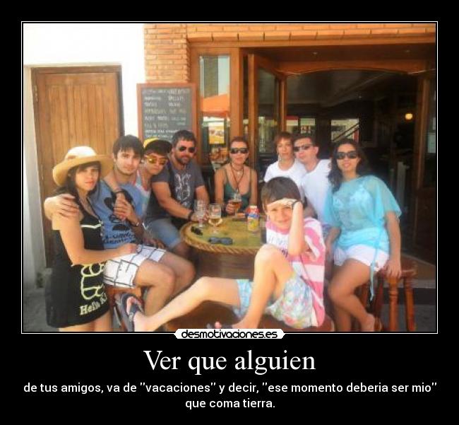 Ver que alguien - de tus amigos, va de vacaciones y decir, ese momento deberia ser mio
que coma tierra.