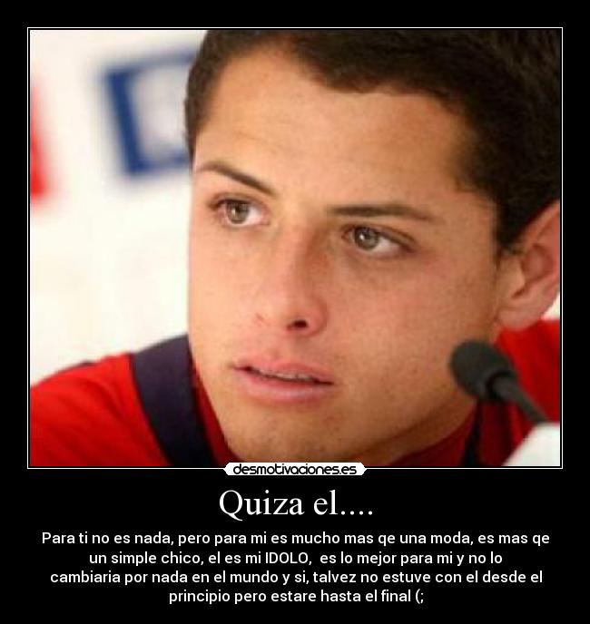 Quiza el.... - Para ti no es nada, pero para mi es mucho mas qe una moda, es mas qe
un simple chico, el es mi IDOLO,  es lo mejor para mi y no lo
cambiaria por nada en el mundo y si, talvez no estuve con el desde el
principio pero estare hasta el final (;