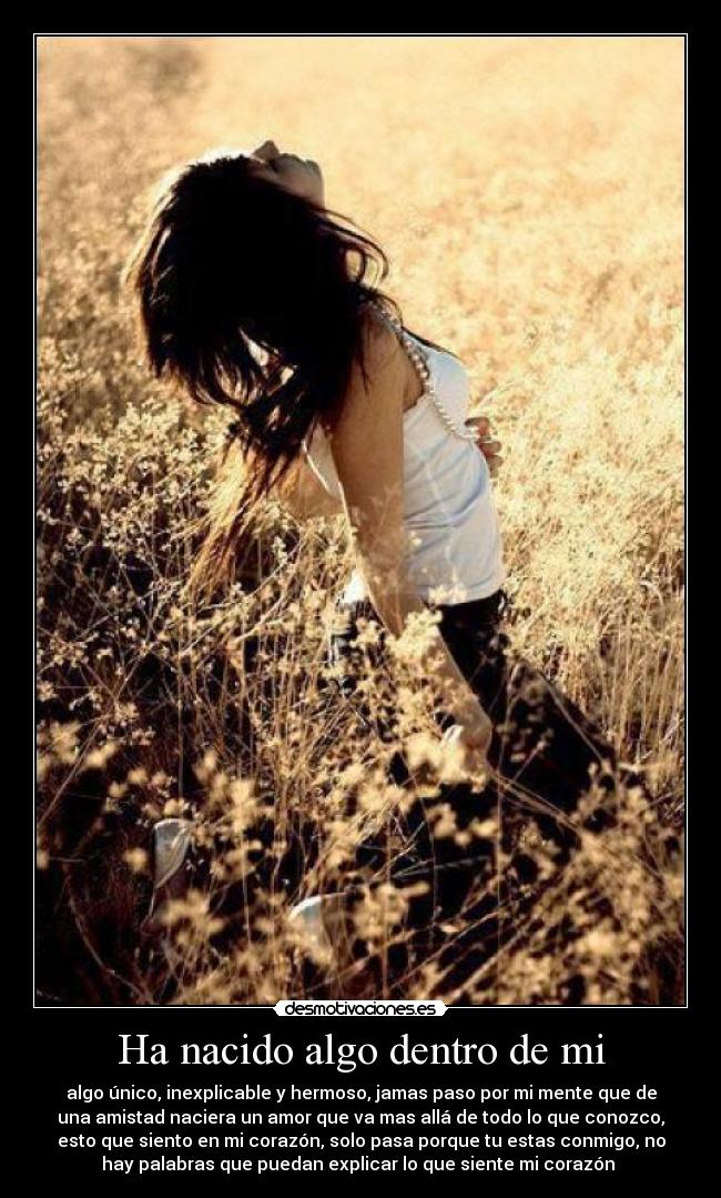 Ha nacido algo dentro de mi - algo único, inexplicable y hermoso, jamas paso por mi mente que de
una amistad naciera un amor que va mas allá de todo lo que conozco,
esto que siento en mi corazón, solo pasa porque tu estas conmigo, no
hay palabras que puedan explicar lo que siente mi corazón ♥