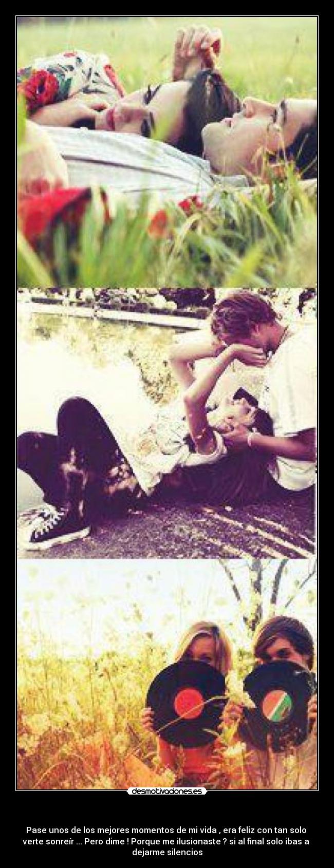 - Pase unos de los mejores momentos de mi vida , era feliz con tan solo
verte sonreír ... Pero dime ! Porque me ilusionaste ? si al final solo ibas a
dejarme silencios