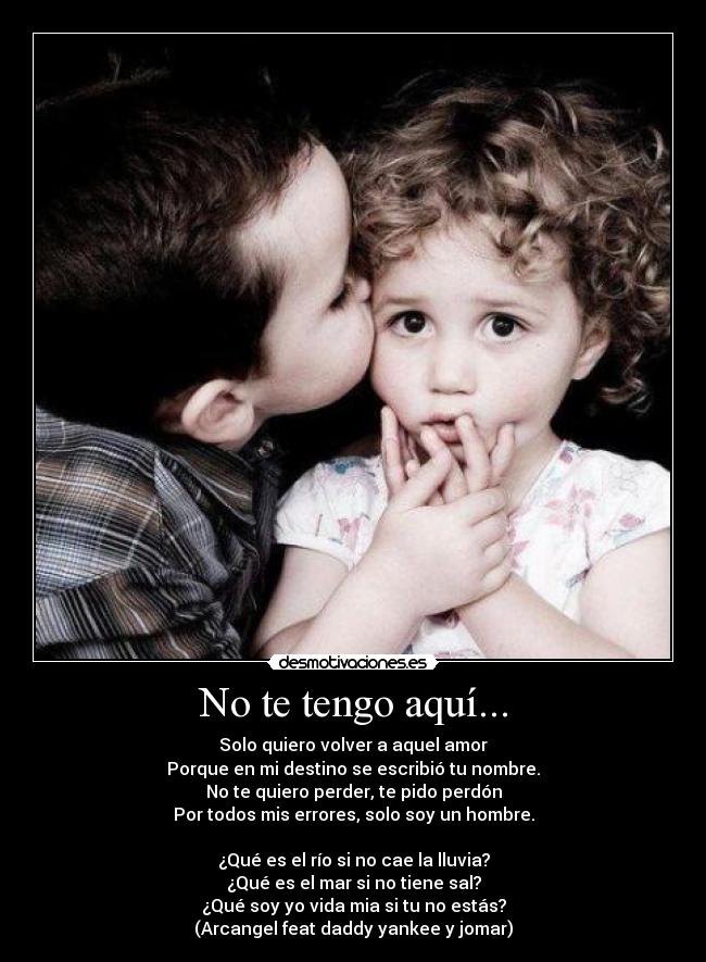 No te tengo aquí... - Solo quiero volver a aquel amor
Porque en mi destino se escribió tu nombre.
No te quiero perder, te pido perdón
Por todos mis errores, solo soy un hombre.
¿Qué es el río si no cae la lluvia?
¿Qué es el mar si no tiene sal?
¿Qué soy yo vida mia si tu no estás?
(Arcangel feat daddy yankee y jomar)