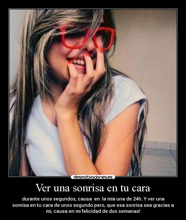 Ver una sonrisa en tu cara - durante unos segundos, causa en la mía una de 24h. Y ver una
sonrisa en tu cara de unos segundo pero, que esa sonrisa sea gracias a
mi, causa en mi felicidad de dos semanas!♥