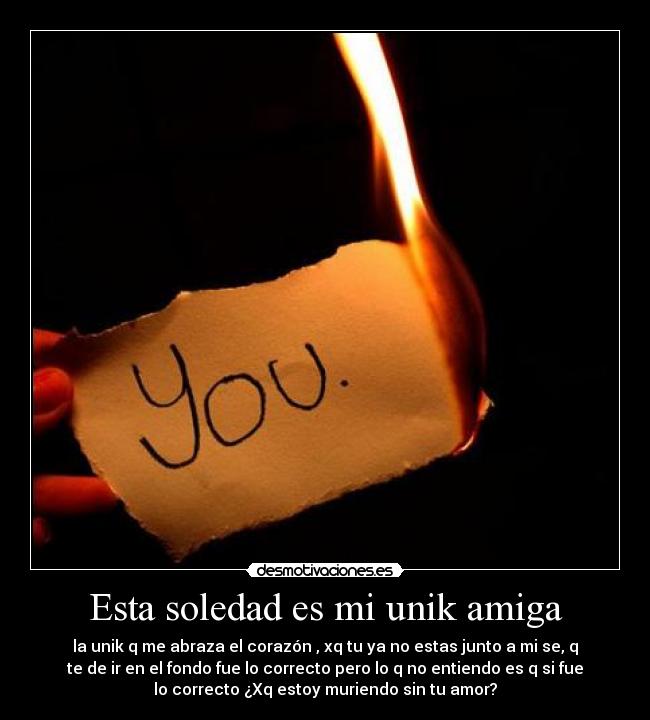Esta soledad es mi unik amiga - la unik q me abraza el corazón , xq tu ya no estas junto a mi se, q
te de ir en el fondo fue lo correcto pero lo q no entiendo es q si fue
lo correcto ¿Xq estoy muriendo sin tu amor?