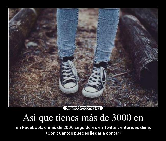 Así que tienes más de 3000 en - en Facebook, o más de 2000 seguidores en Twitter, entonces dime,
¿Con cuantos puedes llegar a contar?