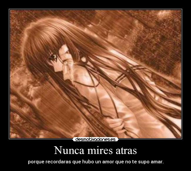 Nunca mires atras - porque recordaras que hubo un amor que no te supo amar.