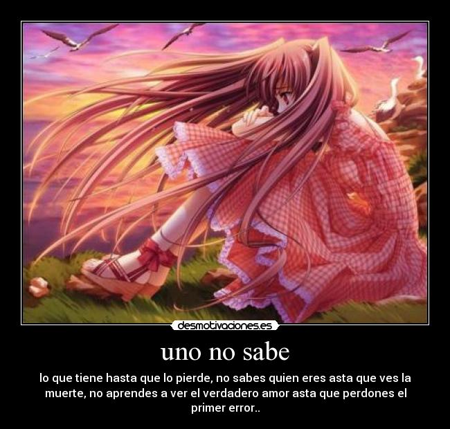 uno no sabe - lo que tiene hasta que lo pierde, no sabes quien eres asta que ves la
muerte, no aprendes a ver el verdadero amor asta que perdones el
primer error..