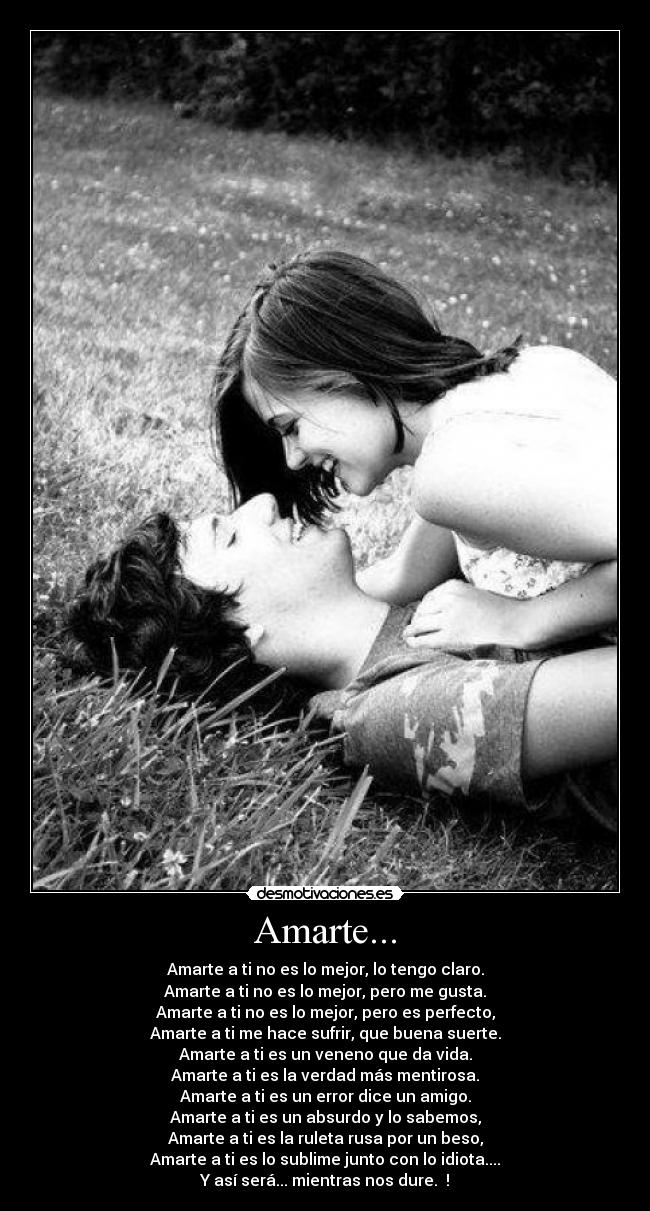 Amarte... - Amarte a ti no es lo mejor, lo tengo claro.
Amarte a ti no es lo mejor, pero me gusta.
Amarte a ti no es lo mejor, pero es perfecto,
Amarte a ti me hace sufrir, que buena suerte.
Amarte a ti es un veneno que da vida.
Amarte a ti es la verdad más mentirosa.
Amarte a ti es un error dice un amigo.
Amarte a ti es un absurdo y lo sabemos,
Amarte a ti es la ruleta rusa por un beso,
Amarte a ti es lo sublime junto con lo idiota....
Y así será... mientras nos dure. ♥!