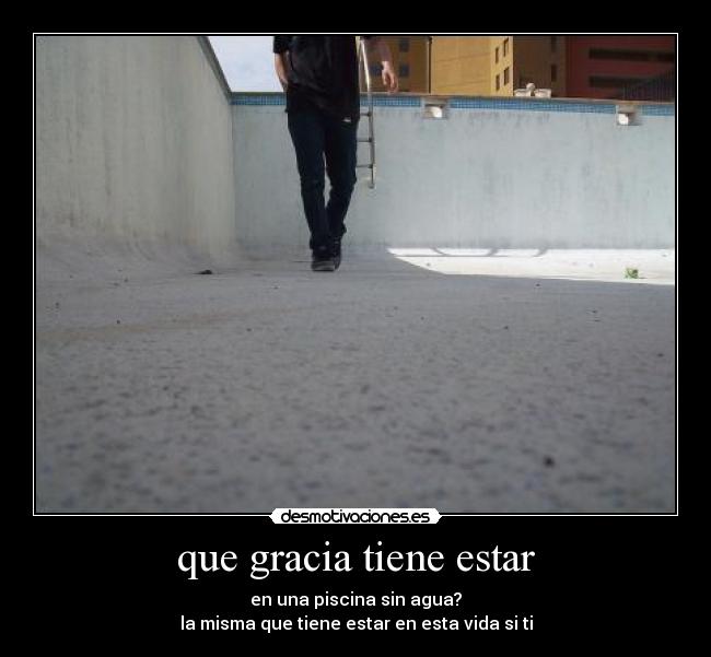 que gracia tiene estar - en una piscina sin agua?
la misma que tiene estar en esta vida si ti
