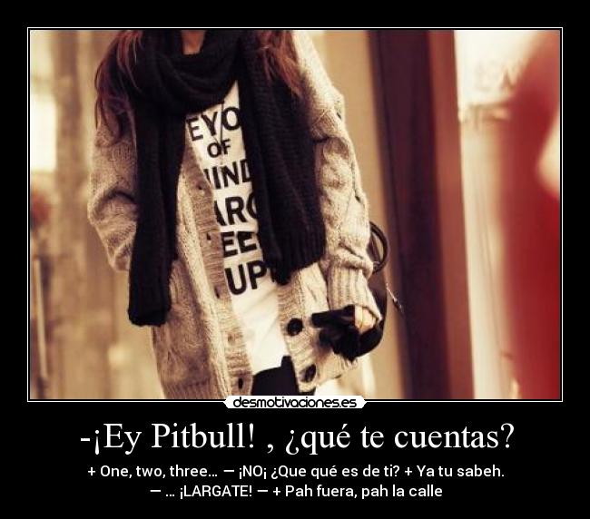 -¡Ey Pitbull! , ¿qué te cuentas? - + One, two, three… — ¡NO¡ ¿Que qué es de ti? + Ya tu sabeh.
— … ¡LARGATE! — + Pah fuera, pah la calle