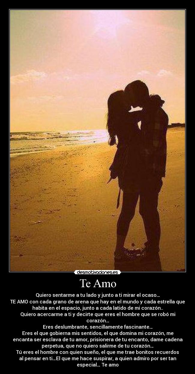 Te Amo - Quiero sentarme a tu lado y junto a ti mirar el ocaso…
TE AMO con cada grano de arena que hay en el mundo y cada estrella que
habita en el espacio, junto a cada latido de mi corazón..
Quiero acercarme a ti y decirte que eres el hombre que se robó mi
corazón…
Eres deslumbrante, sencillamente fascinante…
Eres el que gobierna mis sentidos, el que domina mi corazón, me
encanta ser esclava de tu amor, prisionera de tu encanto, dame cadena
perpetua, que no quiero salirme de tu corazón…
Tú eres el hombre con quien sueño, el que me trae bonitos recuerdos
al pensar en ti…El que me hace suspirar, a quien admiro por ser tan
especial… Te amo