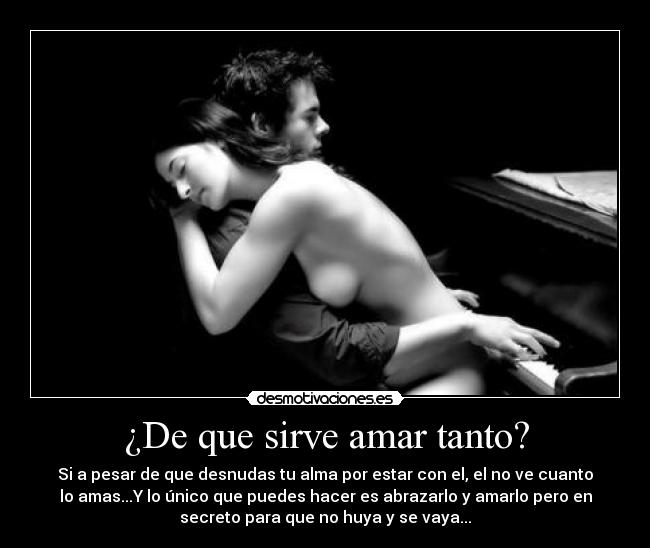 ¿De que sirve amar tanto? - Si a pesar de que desnudas tu alma por estar con el, el no ve cuanto
lo amas...Y lo único que puedes hacer es abrazarlo y amarlo pero en
secreto para que no huya y se vaya...
