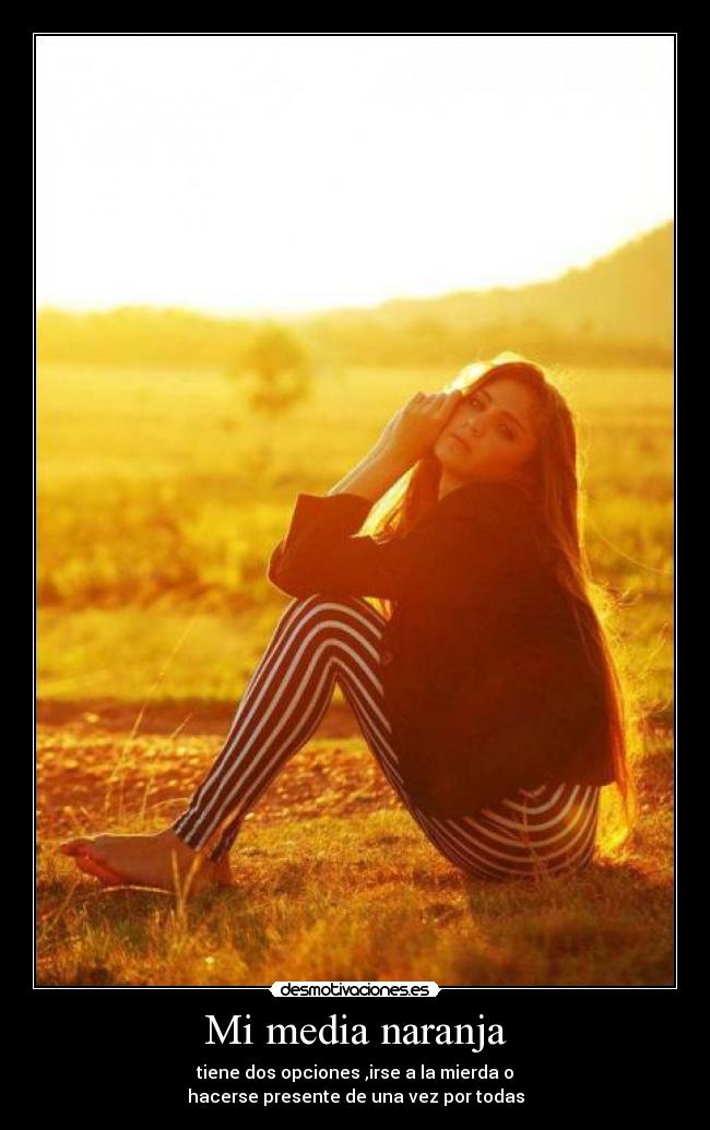 Mi media naranja - tiene dos opciones ,irse a la mierda o
hacerse presente de una vez por todas