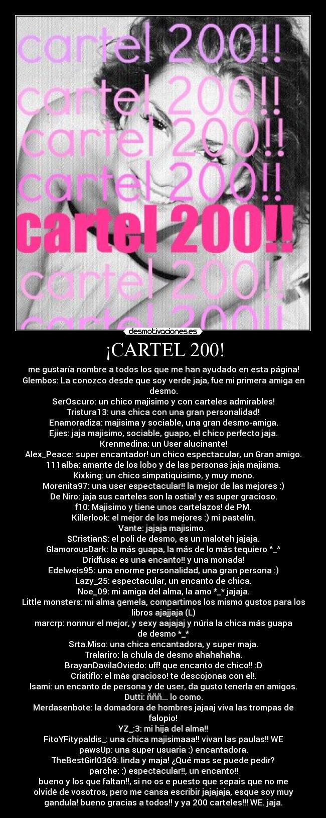 ¡CARTEL 200! - me gustaría nombre a todos los que me han ayudado en esta página!
Glembos: La conozco desde que soy verde jaja, fue mi primera amiga en
desmo.
SerOscuro: un chico majisimo y con carteles admirables!
Tristura13: una chica con una gran personalidad!
Enamoradiza: majisima y sociable, una gran desmo-amiga.
Ejies: jaja majisimo, sociable, guapo, el chico perfecto jaja.
Krenmedina: un User alucinante!
Alex_Peace: super encantador! un chico espectacular, un Gran amigo.
111alba: amante de los lobo y de las personas jaja majisma.
Kixking: un chico simpatiquisimo, y muy mono.
Morenita97: una user espectacular!! la mejor de las mejores :)
De Niro: jaja sus carteles son la ostia! y es super gracioso.
f10: Majisimo y tiene unos cartelazos! de PM.
Killerlook: el mejor de los mejores :) mi pastelín.
Vante: jajaja majisimo. 
$Cristian$: el poli de desmo, es un maloteh jajaja.
GlamorousDark: la más guapa, la más de lo más tequiero ^_^
Dridfusa: es una encanto!! y una monada!
Edelweis95: una enorme personalidad, una gran persona :)
Lazy_25: espectacular, un encanto de chica.
Noe_09: mi amiga del alma, la amo *_* jajaja.
Little monsters: mi alma gemela, compartimos los mismo gustos para los
libros ajajjaja (L)
marcrp: nonnur el mejor, y sexy aajajaj y núria la chica más guapa
de desmo *_*
Srta.Miso: una chica encantadora, y super maja.
Tralariro: la chula de desmo ahahahaha.
BrayanDavilaOviedo: uff! que encanto de chico!! :D
Cristiflo: el más gracioso! te descojonas con el!.
Isami: un encanto de persona y de user, da gusto tenerla en amigos.
Dutti: ñññ... lo como.
Merdasenbote: la domadora de hombres jajaaj viva las trompas de
falopio!
YZ_:3: mi hija del alma!!
FitoYFitypaldis_: una chica majisimaaa!! vivan las paulas!! WE
pawsUp: una super usuaria :) encantadora.
TheBestGirl0369: linda y maja! ¿Qué mas se puede pedir?
parche: :) espectacular!!, un encanto!!
bueno y los que faltan!!, si no os e puesto que sepais que no me
olvidé de vosotros, pero me cansa escribir jajajaja, esque soy muy
gandula! bueno gracias a todos!! y ya 200 carteles!!! WE. jaja.