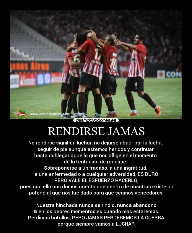 RENDIRSE JAMAS - No rendirse significa luchar, no dejarse abatir por la lucha,
seguir de pie aunque estemos heridos y continuar
hasta doblegar aquello que nos aflige en el momento
de la tentación de rendirse.
Sobreponerse a un fracaso, a una ingratitud,
a una enfermedad o a cualquier adversidad, ES DURO
PERO VALE EL ESFUERZO HACERLO,
pues con ello nos damos cuenta que dentro de nosotros existe un
potencial que nos fue dado para que seamos vencedores.
Nuestra hinchada nunca se rindio, nunca abandono
& en los peores momentos es cuando mas estaremos.
Perdimos batallas, PERO JAMAS PERDEREMOS LA GUERRA
porque siempre vamos a LUCHAR
