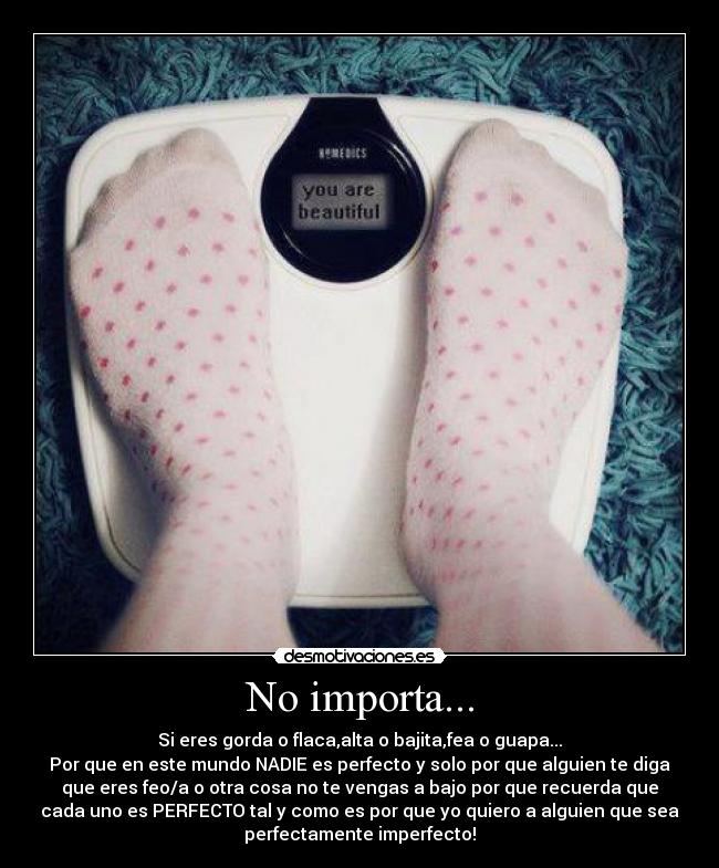 No importa... - Si eres gorda o flaca,alta o bajita,fea o guapa...
Por que en este mundo NADIE es perfecto y solo por que alguien te diga
que eres feo/a o otra cosa no te vengas a bajo por que recuerda que
cada uno es PERFECTO tal y como es por que yo quiero a alguien que sea
perfectamente imperfecto!