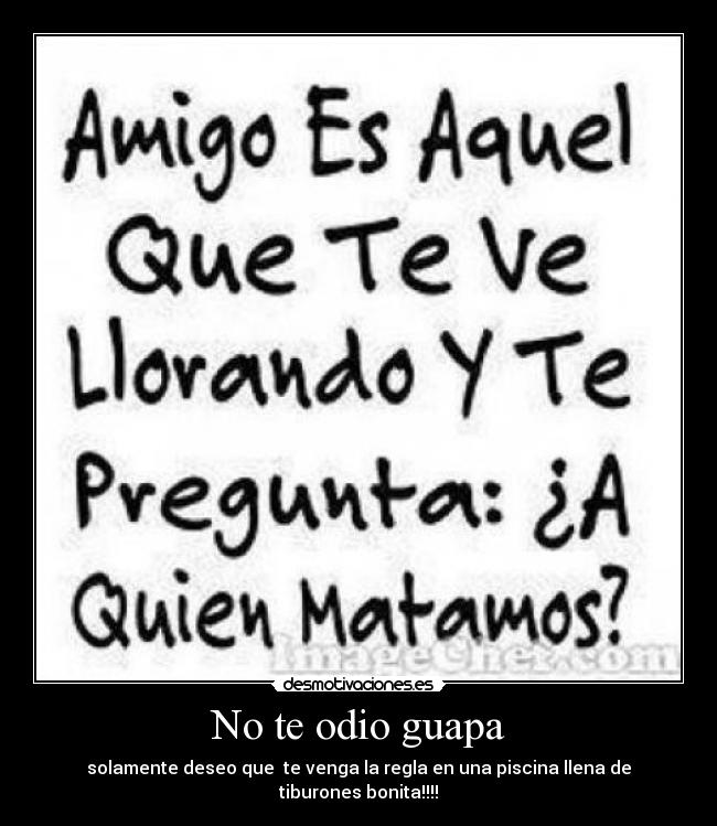 No te odio guapa - solamente deseo que  te venga la regla en una piscina llena de tiburones bonita!!!!