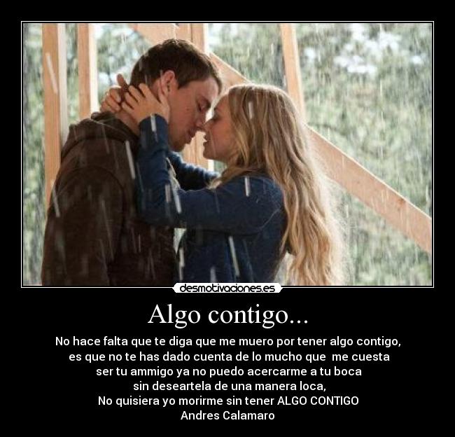 Algo contigo... - No hace falta que te diga que me muero por tener algo contigo,
 es que no te has dado cuenta de lo mucho que  me cuesta
 ser tu ammigo ya no puedo acercarme a tu boca
 sin deseartela de una manera loca,
No quisiera yo morirme sin tener ALGO CONTIGO
Andres Calamaro