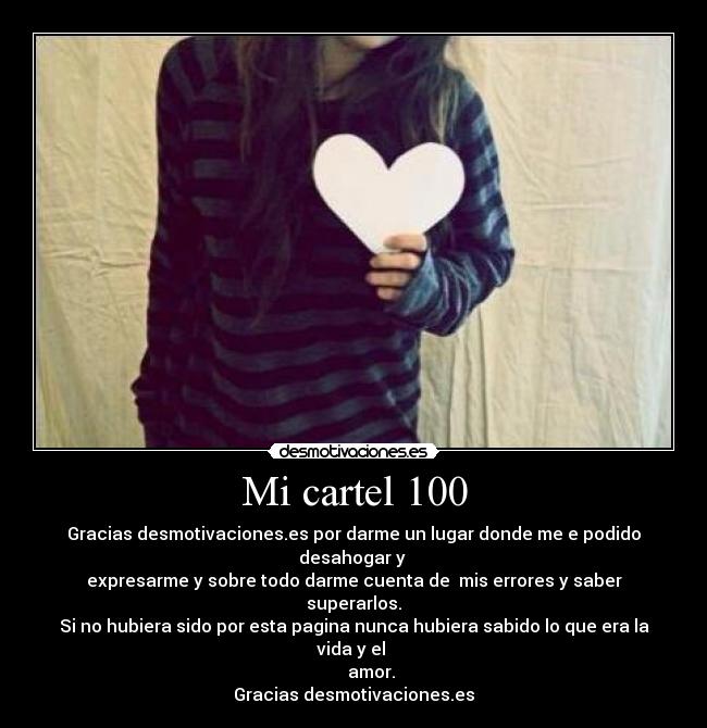 Mi cartel 100 - Gracias desmotivaciones.es por darme un lugar donde me e podido desahogar y 
expresarme y sobre todo darme cuenta de  mis errores y saber superarlos.
Si no hubiera sido por esta pagina nunca hubiera sabido lo que era la vida y el 
        amor.
Gracias desmotivaciones.es