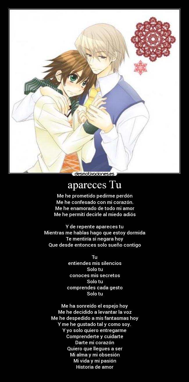 apareces Tu - Me he prometido pedirme perdón
Me he confesado con mi corazón.
Me he enamorado de todo mi amor
Me he permití decirle al miedo adiós
Y de repente apareces tu
Mientras me hablas hago que estoy dormida
Te mentiría si negara hoy
Que desde entonces solo sueño contigo
Tu
entiendes mis silencios
Solo tu
conoces mis secretos
Solo tu
comprendes cada gesto
Solo tu
Me ha sonreído el espejo hoy
Me he decidido a levantar la voz
Me he despedido a mis fantasmas hoy
Y me he gustado tal y como soy.
Y yo solo quiero entregarme
Comprenderte y cuidarte
Darte mi corazón
Quiero que llegues a ser
Mi alma y mi obsesión
Mi vida y mi pasión
Historia de amor
♥