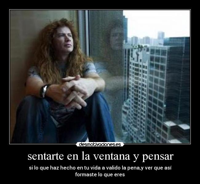 sentarte en la ventana y pensar - si lo que haz hecho en tu vida a valido la pena,y ver que así formaste lo que eres