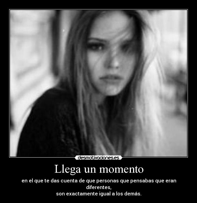 Llega un momento - en el que te das cuenta de que personas que pensabas que eran diferentes,
son exactamente igual a los demás.