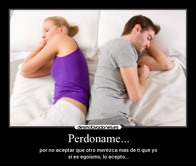 Perdoname... - por no aceptar que otro merezca mas de ti que yo
si es egoismo, lo acepto...