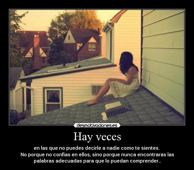 Hay veces - en las que no puedes decirle a nadie como te sientes. 
No porque no confias en ellos, sino porque nunca encontraras las
palabras adecuadas para que lo puedan comprender..