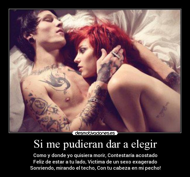 Si me pudieran dar a elegir - Como y donde yo quisiera morir, Contestaría acostado
Feliz de estar a tu lado, Victima de un sexo exagerado
Sonriendo, mirando el techo, Con tu cabeza en mi pecho!